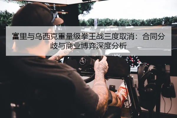 富里与乌西克重量级拳王战三度取消：合同分歧与商业博弈深度分析